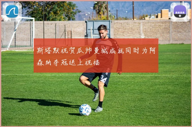 斯塔默祝贺瓜帅曼城成就同时为阿森纳夺冠送上祝福