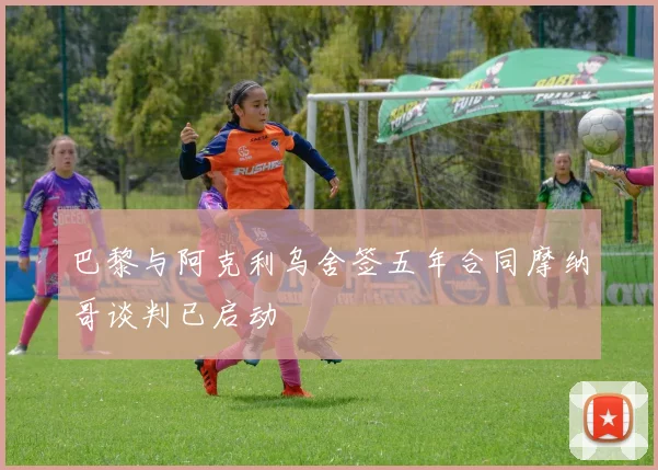 巴黎与阿克利乌舍签五年合同摩纳哥谈判已启动