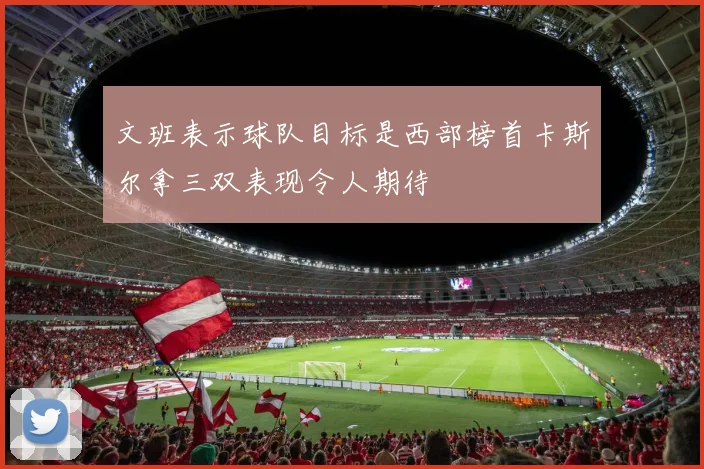 文班表示球队目标是西部榜首卡斯尔拿三双表现令人期待