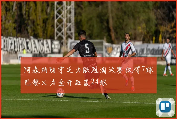 阿森纳防守乏力欧冠淘汰赛仅得7球巴黎火力全开狂轰24球