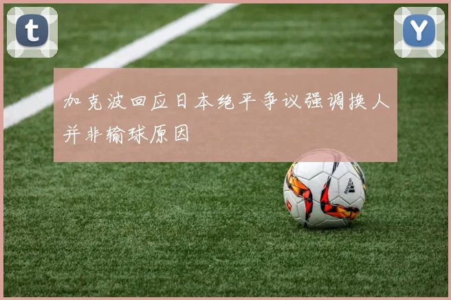 加克波回应日本绝平争议强调换人并非输球原因