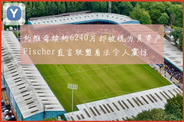 约维奇续约6240万却被视为负资产Fischer直言联盟看法令人震惊