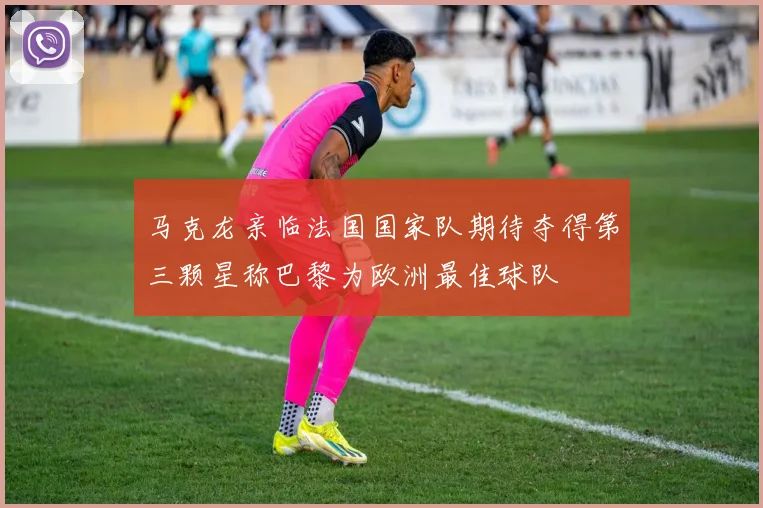 马克龙亲临法国国家队期待夺得第三颗星称巴黎为欧洲最佳球队