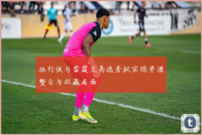 独行侠与雷霆交易选秀权实现资源整合与双赢局面
