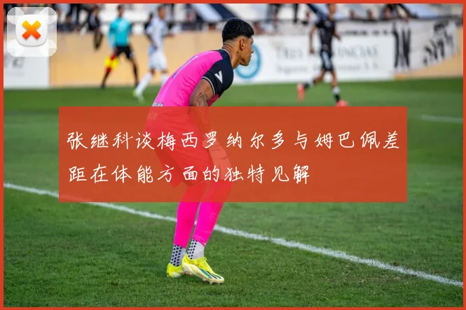 张继科谈梅西罗纳尔多与姆巴佩差距在体能方面的独特见解