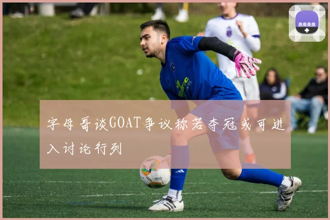 字母哥谈GOAT争议称若夺冠或可进入讨论行列