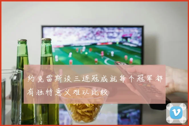 约克雷斯谈三连冠成就每个冠军都有独特意义难以比较