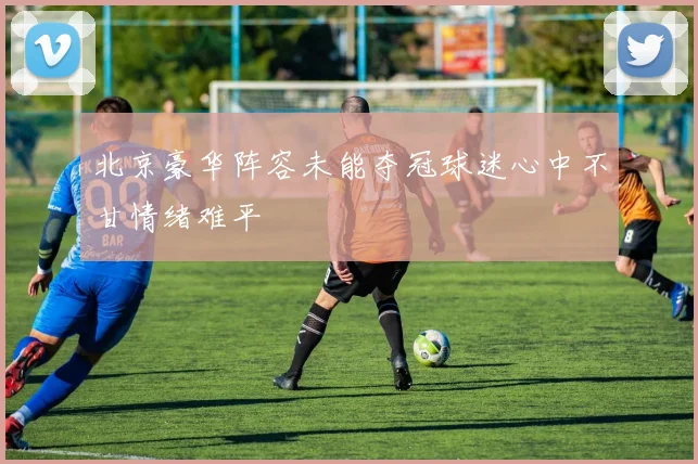 北京豪华阵容未能夺冠球迷心中不甘情绪难平