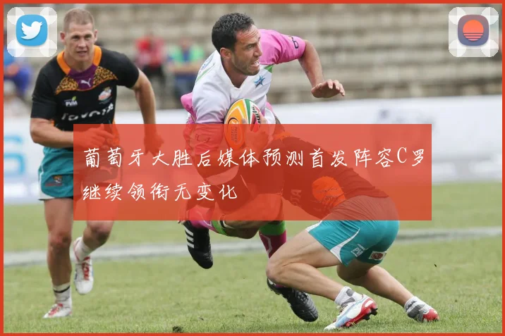 葡萄牙大胜后媒体预测首发阵容C罗继续领衔无变化