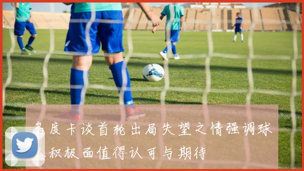 乌度卡谈首轮出局失望之情强调球队积极面值得认可与期待