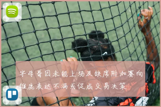字母哥因未能上场及缺席附加赛向雄鹿表达不满或促成交易决策