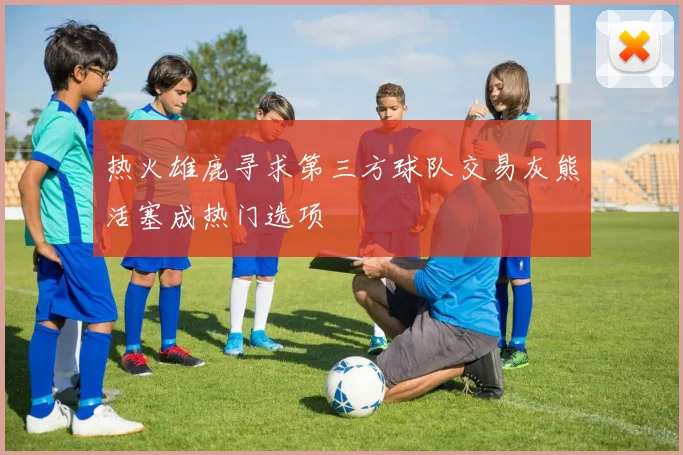 热火雄鹿寻求第三方球队交易灰熊活塞成热门选项