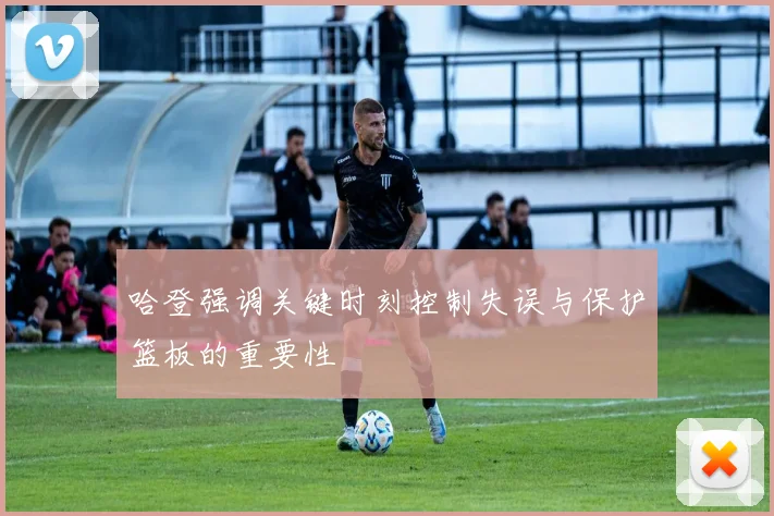 哈登强调关键时刻控制失误与保护篮板的重要性