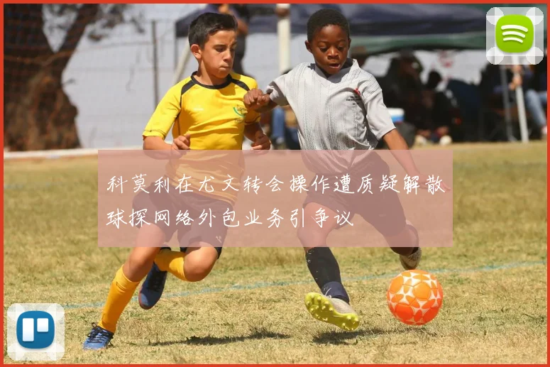 科莫利在尤文转会操作遭质疑解散球探网络外包业务引争议