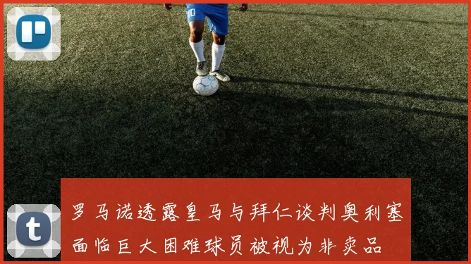 罗马诺透露皇马与拜仁谈判奥利塞面临巨大困难球员被视为非卖品