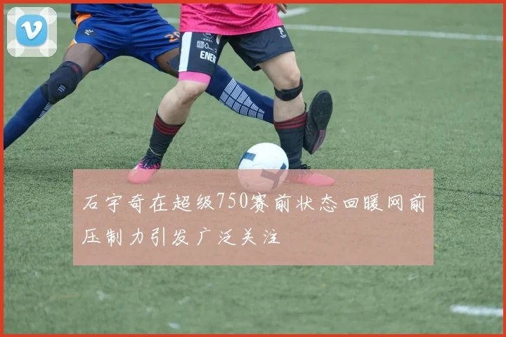 石宇奇在超级750赛前状态回暖网前压制力引发广泛关注