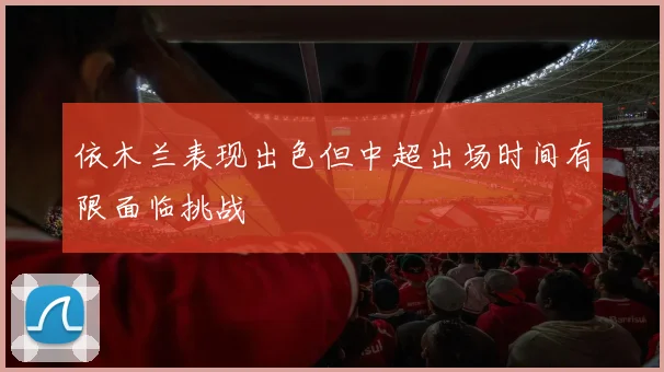 依木兰表现出色但中超出场时间有限面临挑战