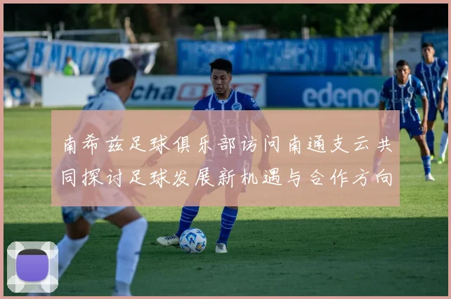 南希兹足球俱乐部访问南通支云共同探讨足球发展新机遇与合作方向