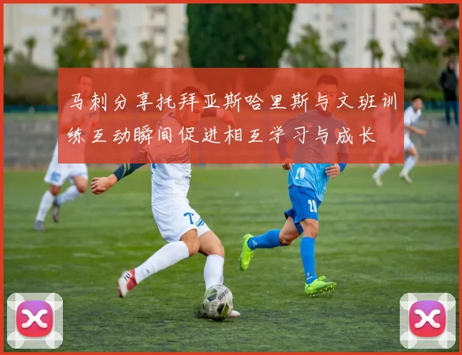 马刺分享托拜亚斯哈里斯与文班训练互动瞬间促进相互学习与成长