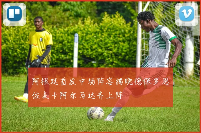 阿根廷首发中场阵容揭晓德保罗恩佐麦卡阿尔马达齐上阵
