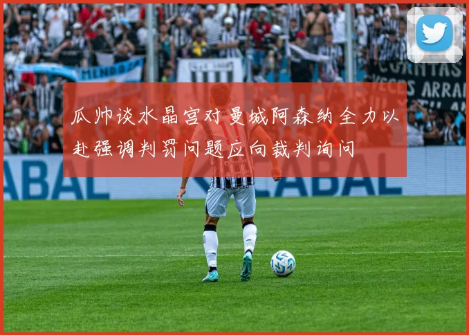 瓜帅谈水晶宫对曼城阿森纳全力以赴强调判罚问题应向裁判询问