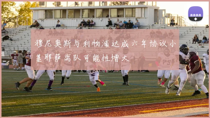 穆尼奥斯与利物浦达成六年协议小基耶萨离队可能性增大
