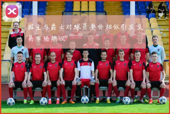 掘金与爵士对球员要价相似引发交易市场热议