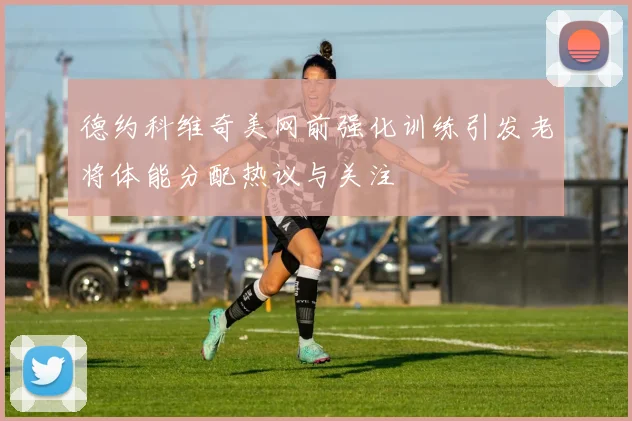 德约科维奇美网前强化训练引发老将体能分配热议与关注