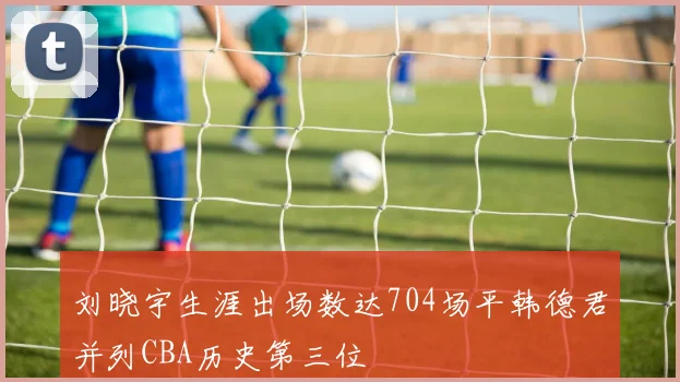 刘晓宇生涯出场数达704场平韩德君并列CBA历史第三位