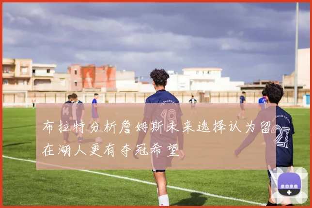 布拉特分析詹姆斯未来选择认为留在湖人更有夺冠希望