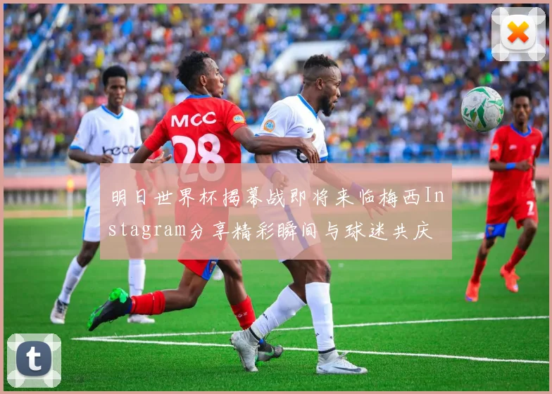 明日世界杯揭幕战即将来临梅西Instagram分享精彩瞬间与球迷共庆