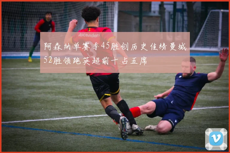 阿森纳单赛季45胜创历史佳绩曼城52胜领跑英超前十占五席