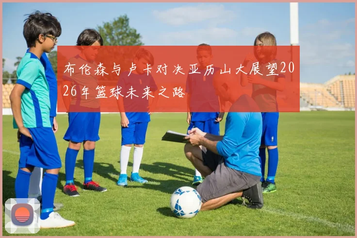 布伦森与卢卡对决亚历山大展望2026年篮球未来之路